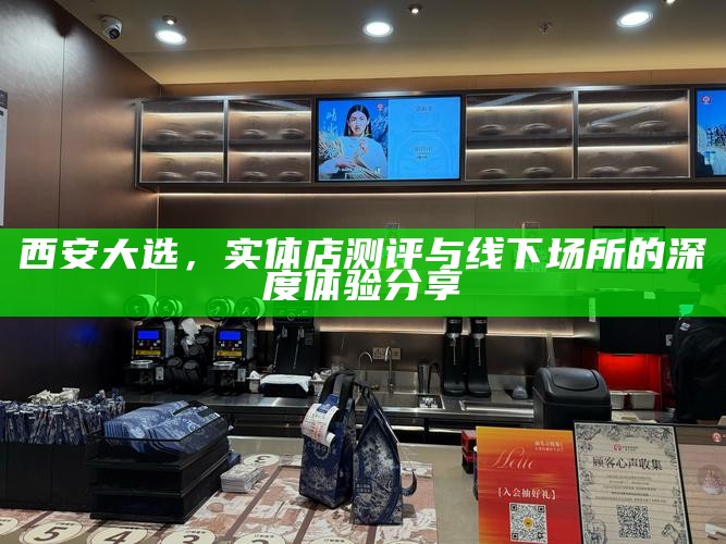 西安大选，实体店测评与线下场所的深度体验分享