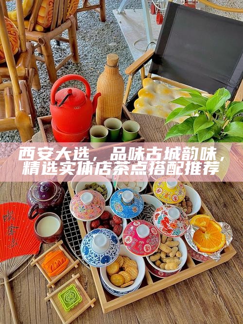 西安大选，品味古城韵味，精选实体店茶点搭配推荐