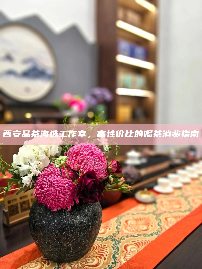 西安品茶海选工作室，高性价比的喝茶消费指南
