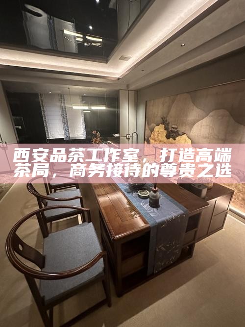 西安品茶工作室，打造高端茶局，商务接待的尊贵之选