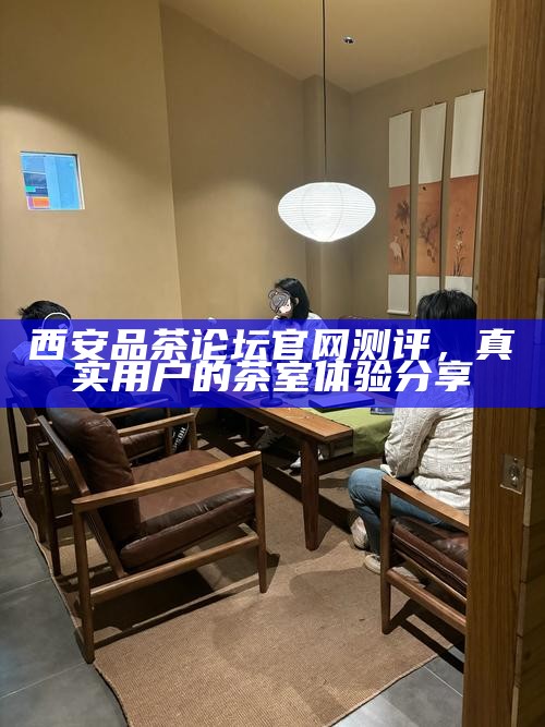 西安品茶论坛官网测评，真实用户的茶室体验分享