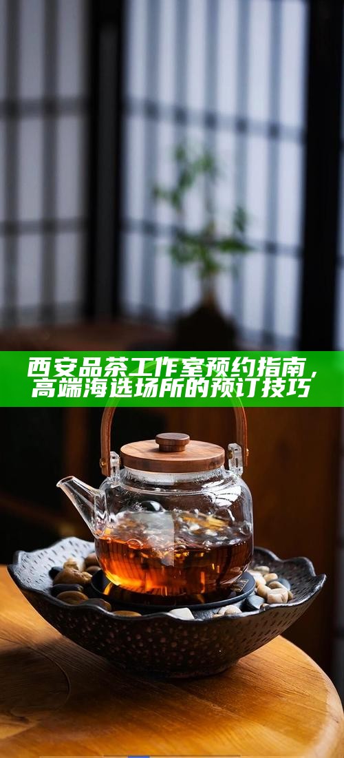 西安品茶工作室预约指南，高端海选场所的预订技巧